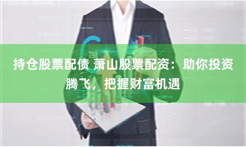 持仓股票配债 萧山股票配资：助你投资腾飞，把握财富机遇