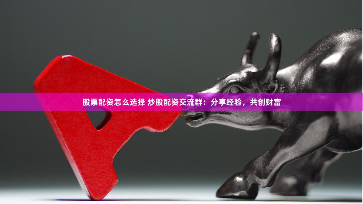 股票配资怎么选择 炒股配资交流群：分享经验，共创财富