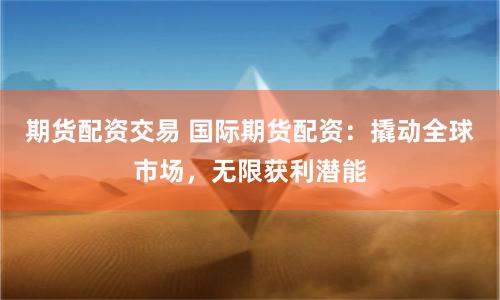 期货配资交易 国际期货配资：撬动全球市场，无限获利潜能