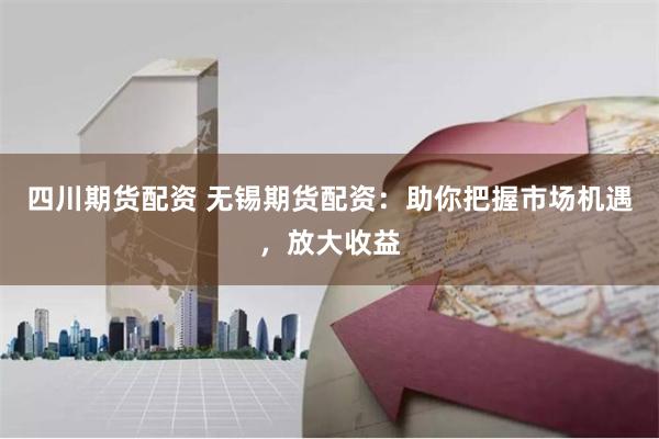 四川期货配资 无锡期货配资：助你把握市场机遇，放大收益