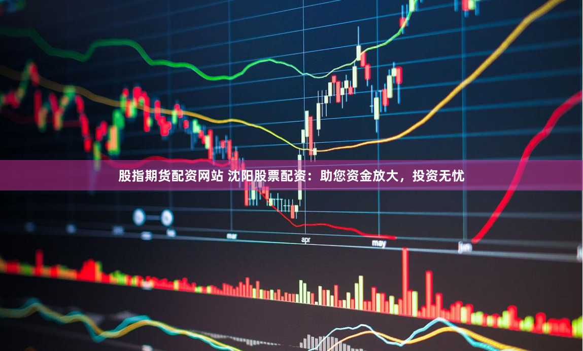 股指期货配资网站 沈阳股票配资：助您资金放大，投资无忧
