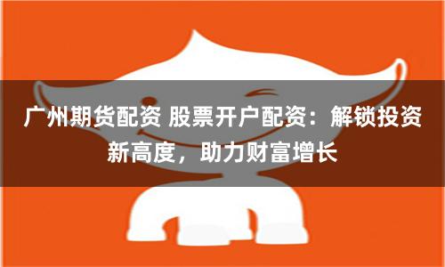 广州期货配资 股票开户配资：解锁投资新高度，助力财富增长