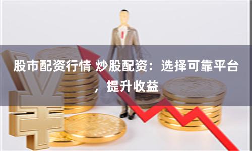 股市配资行情 炒股配资：选择可靠平台，提升收益