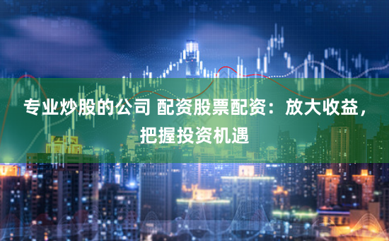 专业炒股的公司 配资股票配资：放大收益，把握投资机遇