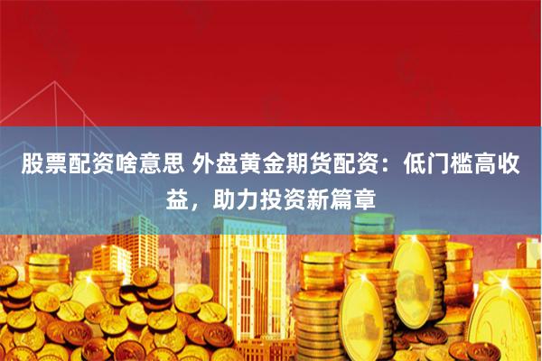 股票配资啥意思 外盘黄金期货配资：低门槛高收益，助力投资新篇章