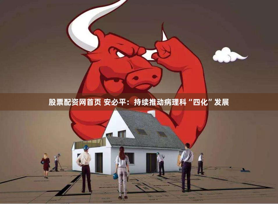 股票配资网首页 安必平：持续推动病理科“四化”发展