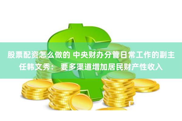 股票配资怎么做的 中央财办分管日常工作的副主任韩文秀： 要多渠道增加居民财产性收入
