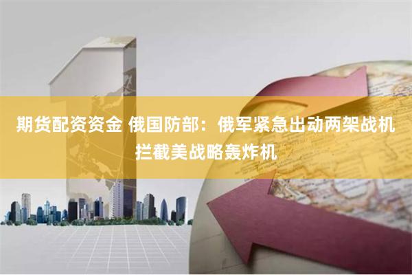 期货配资资金 俄国防部：俄军紧急出动两架战机拦截美战略轰炸机