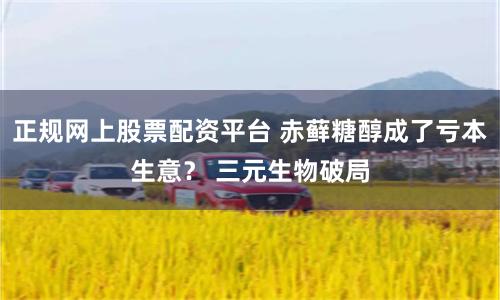 正规网上股票配资平台 赤藓糖醇成了亏本生意？ 三元生物破局
