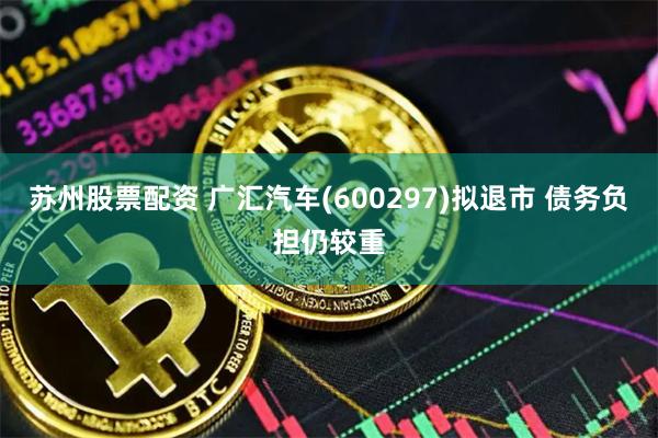 苏州股票配资 广汇汽车(600297)拟退市 债务负担仍较重