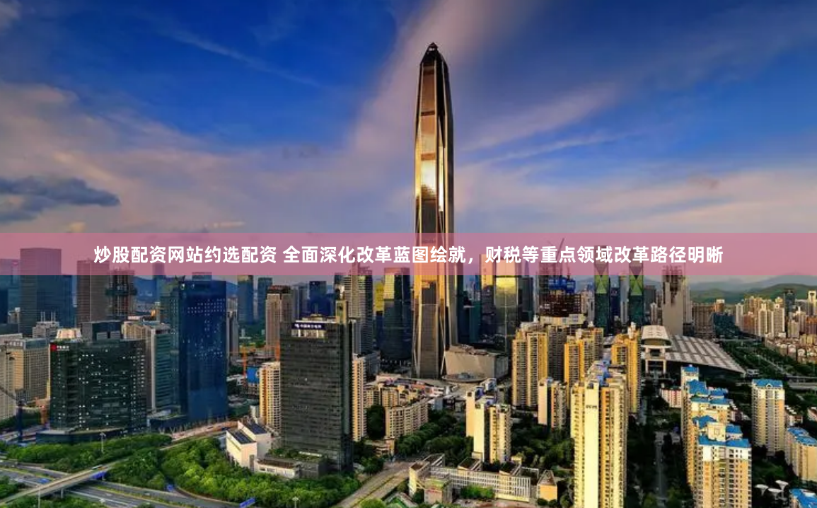 炒股配资网站约选配资 全面深化改革蓝图绘就，财税等重点领域改革路径明晰
