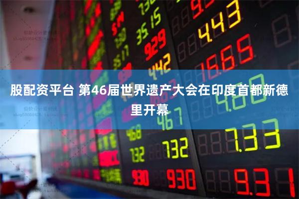 股配资平台 第46届世界遗产大会在印度首都新德里开幕