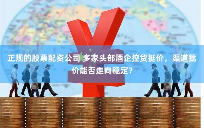 正规的股票配资公司 多家头部酒企控货挺价，渠道批价能否走向稳定？
