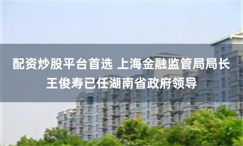 配资炒股平台首选 上海金融监管局局长王俊寿已任湖南省政府领导