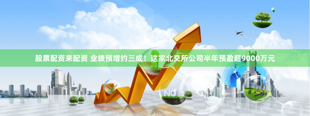 股票配资来配资 业绩预增约三成！这家北交所公司半年预盈超9000万元