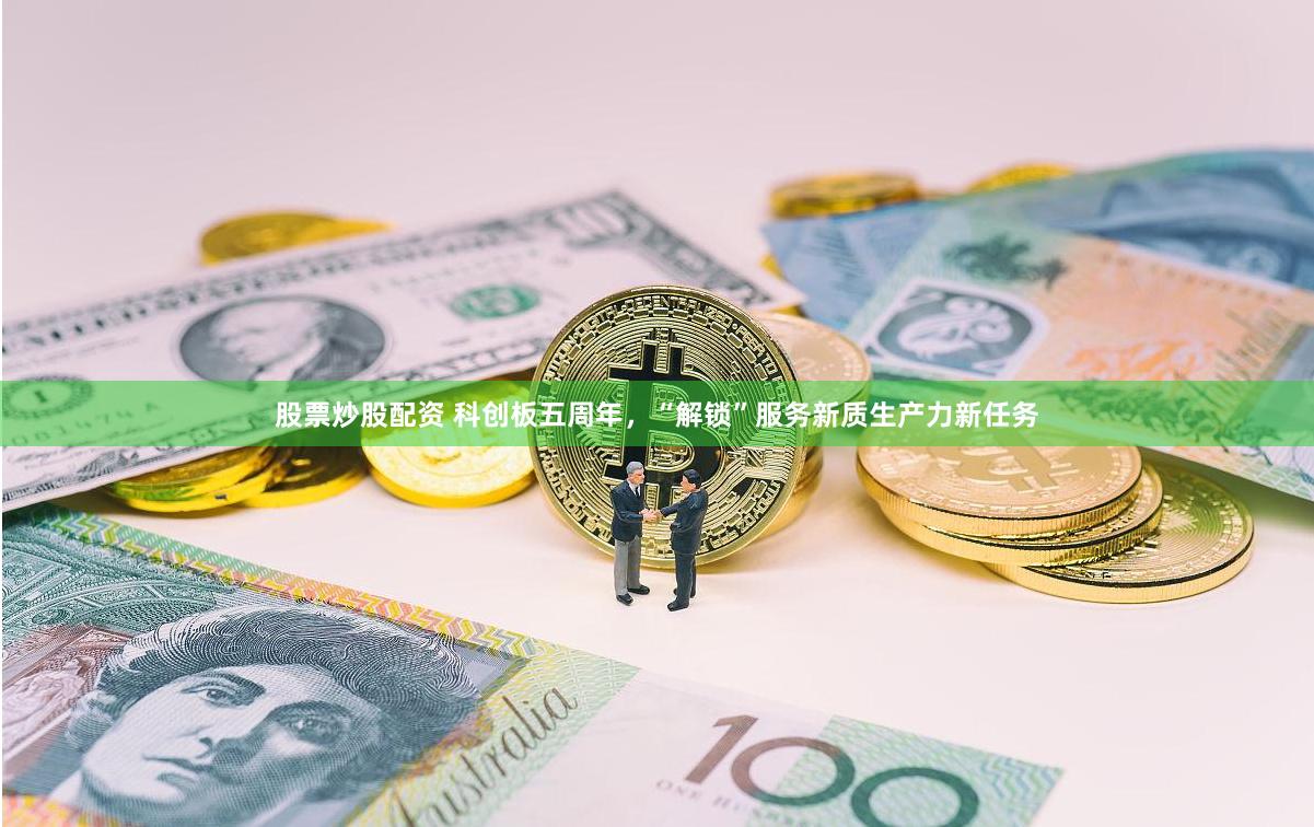 股票炒股配资 科创板五周年，“解锁”服务新质生产力新任务