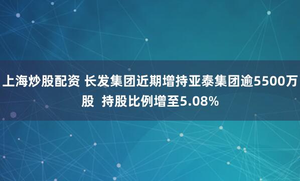 上海炒股配资 长发集团近期增持亚泰集团逾5500万股  持股比例增至5.08%