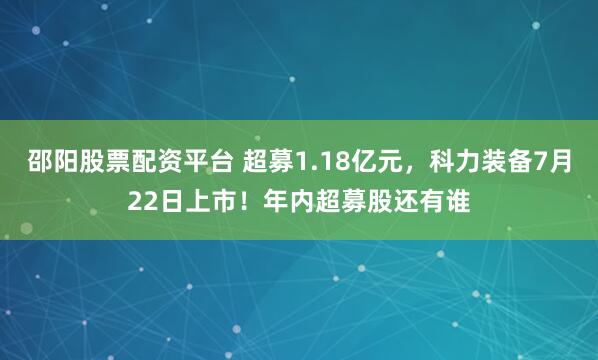 邵阳股票配资平台 超募1.18亿元，科力装备7月22日上市！年内超募股还有谁
