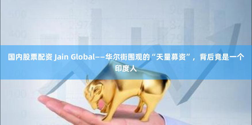 国内股票配资 Jain Global——华尔街围观的“天量募资”，背后竟是一个印度人