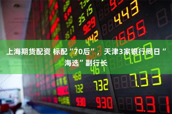 上海期货配资 标配“70后”，天津3家银行同日“海选”副行长