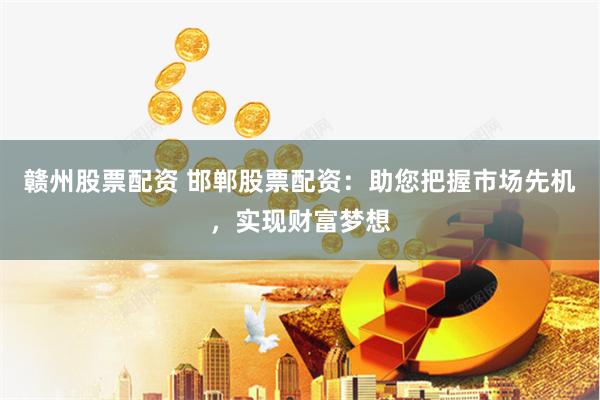 赣州股票配资 邯郸股票配资：助您把握市场先机，实现财富梦想