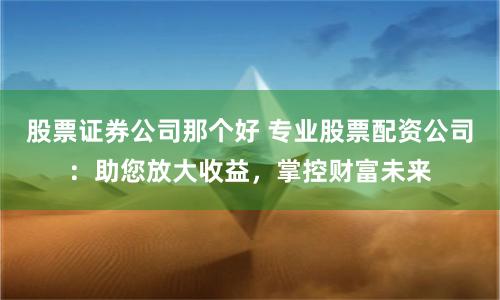 股票证券公司那个好 专业股票配资公司：助您放大收益，掌控财富未来