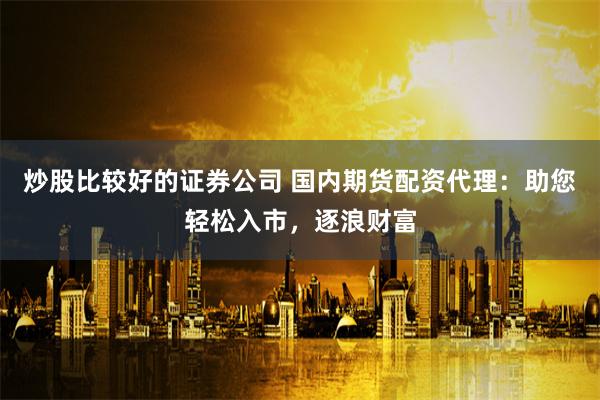 炒股比较好的证券公司 国内期货配资代理：助您轻松入市，逐浪财富