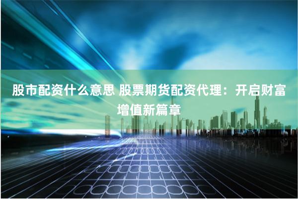 股市配资什么意思 股票期货配资代理：开启财富增值新篇章