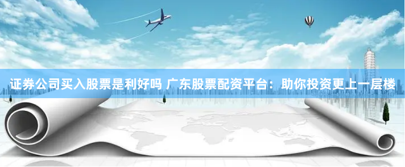 证券公司买入股票是利好吗 广东股票配资平台：助你投资更上一层楼