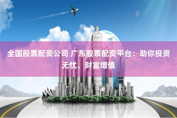 全国股票配资公司 广东股票配资平台：助你投资无忧，财富增值