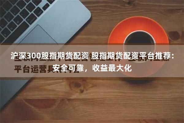 沪深300股指期货配资 股指期货配资平台推荐：安全可靠，收益最大化