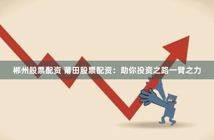 郴州股票配资 莆田股票配资：助你投资之路一臂之力