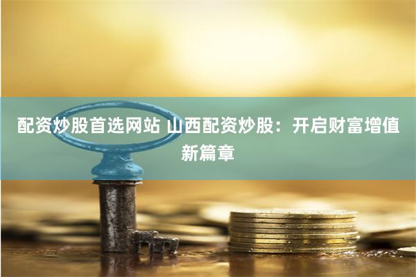 配资炒股首选网站 山西配资炒股：开启财富增值新篇章