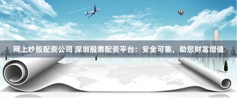 网上炒股配资公司 深圳股票配资平台：安全可靠，助您财富增值