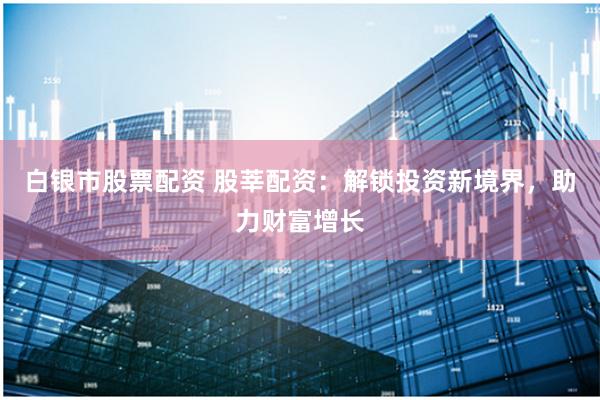 白银市股票配资 股莘配资:解锁投资新境界,助力财富增长