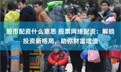 股市配资什么意思 股票网络配资:解锁投资新格局,助你财富增值