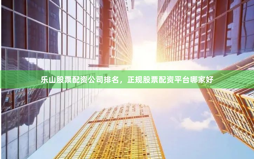 乐山股票配资公司排名，正规股票配资平台哪家好
