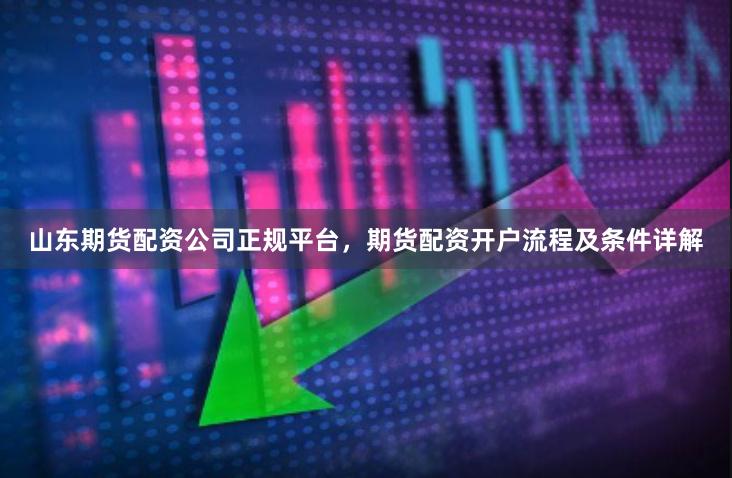 山东期货配资公司正规平台，期货配资开户流程及条件详解