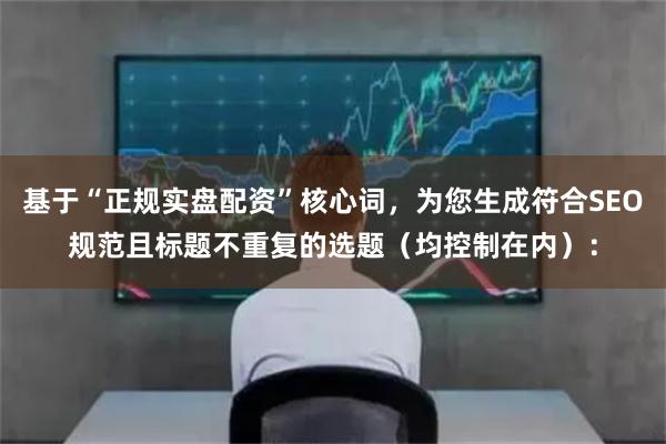 基于“正规实盘配资”核心词，为您生成符合SEO规范且标题不重复的选题（均控制在内）：